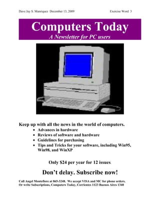 Dave Jay S. Manriquez December 13, 2009                        Exercise Word 3




        Computers Today
                     A Newsletter for PC users




Keep up with all the news in the world of computers.
         •   Advances in hardware
         •   Reviews of software and hardware
         •   Guidelines for purchasing
         •   Tips and Tricks for your software, including Win95,
             Win98, and WinXP

                    Only $24 per year for 12 issues.

                Don’t delay. Subscribe now!
Call Angel Montefiore at 865-3248. We accept VISA and MC for phone orders.
Or write Subscriptions, Computers Today, Corrientes 1123 Buenos Aires 1340
 