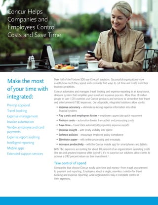 Concur Helps
Companies and
Employees Control
Costs and Save Time




Make the most               Over half of the Fortune 500 use Concur® solutions. Successful organizations know
                            exactly how much they spend and constantly find ways to cut time and costs from their
                            business practices.
of your time with           Concur automates and manages travel booking and expense reporting in an easy-to-use,

integrated:                 all-in-one system that simplifies your travel and expense process. More than 18 million
                            people in over 100 countries use Concur products and services to streamline their travel
                            and entertainment (T&E) expenses. Our adaptable, integrated solutions allow you to:
Pre-trip approval             •	 Improve accuracy – eliminate re-keying expense information into other
Travel booking                   financial systems

Expense management            •	 Pay cards and employees faster – employees appreciate quick repayment
                              •	 Reduce costs – automation lowers transaction and processing costs
Invoice automation
                              •	 Save time – travel data automatically populates expense reports
Vendor, employee and card
                              •	 Improve insight – with timely visibility into spend
payments
                              •	 Enforce policies – encourage employee policy compliance
Expense report auditing
                              •	 Eliminate paper – with online processing and e-receipts
Intelligent reporting         •	 Increase productivity – with the Concur mobile app for smartphones and tablets
Mobile apps                 With T&E expenses accounting for about 10 percent of an organization’s operating costs
Extended support services   (the second greatest expense after payroll1), it’s no surprise our solutions allow clients to
                            achieve a 242 percent return on their investment.2

                            Take control of spend
                            Companies that choose Concur easily save time and money—from travel procurement
                            to payment and reporting. Employees adopt a single, seamless solution for travel
                            booking and expense reporting, while organizations stay in complete control of
                            their expenses.
 