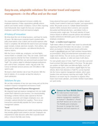 Easy-to-use, adaptable solutions for smarter travel and expense
management—in the office and on the road

Our unique end-to-end approach increases visibility into            Using advanced fare-search capabilities, we deliver relevant
employee expenses; it helps organizations globally enforce          in-policy travel content to meet your travelers’ and organization’s
policies and monitor vendor compliance. Concur offers reporting     needs. We provide access to: multiple Global Distribution
tools that provide clear insight into how your company and          Systems (GDS); exclusive direct connects; and corporate
employees spend their travel and expense budgets.                   discounted and Internet-only fares—and deliver it all in a
                                                                    consumer-centric single view. The broad selection of travel
A history of innovation                                             choices (based on defined corporate policies and individual
We drive down the cost of doing business—and have for nearly        traveler preferences) eliminates guess work and encourages
20 years. We help ensure corporate travel is booked within          employee compliance.
policy (even before a trip is taken) and reconcile expenses after   TripIt – a mobile travel organizer
travel is completed. We eliminate the need to track and manage
                                                                    TripIt makes millions of travelers’ lives easier by automatically
paper receipts; instead, electronic receipts—from airlines, rail,
                                                                    organizing all travel information into one place—no matter
hotels and car rental companies—are delivered directly into
                                                                    where you booked it. Simply forward travel confirmation
expense reports.
                                                                    emails to plans@tripit.com and TripIt combines transportation,
With the Concur mobile app, employees can book flights,             accommodation, dining and entertainment reservations into a
reserve hotels or schedule a taxi. They can create, submit and      single smart itinerary. You can access your itinerary on your
approve expenses directly from their smartphone or tablet,          mobile device, calendar, or online and share it with others.
and stay informed with their own personal travel assistant from
                                                                    For even greater peace of mind, TripIt® Pro acts like a personal
TripIt®. Our systems adapt to individual employee preferences
                                                                    travel assistant that keeps travelers in the know. The app gives
and scale to meet companies’ needs—big and small. The
                                                                    you updates on flight status and alternate flights, tracks all
Concur on-demand services process over $55 billion in T&E
                                                                    frequent-traveler points, and monitors eligible flights for fare
spend a year.
                                                                    refunds. Best of all, itineraries in TripIt Pro can be imported
We boast a client retention rate of over 95 percent. With this      into the Concur expense management solution, which saves
kind of statistic, it’s no wonder we lead the industry in           travelers time and improves reporting and insight. TripIt® for
client satisfaction.                                                Business is an easier way for companies to organize office
                                                                    travel, track travel calendars, and monitor whether travel dollars
Solutions for you                                                   are spent wisely.
We can help companies of any size save money and cut the time
involved in expense management and business travel.
Integrated Travel and Expense Management
We integrate travel and expense management into one single                    Concur on Your Mobile Device
system that’s tailored to your business. Our industry-leading                 We make business travel easier.
technology combines itinerary data captured at the time                       Concur includes mobile travel and
of booking, corporate card charges employees incur, and                       expense management capabilities
e-receipts captured directly from suppliers. These secure                     for Android™, BlackBerry®, iPhone®
transactions automatically populate the Concur expense                        and iPad® devices (at no extra cost).
management solution.                                                          This flexibility gives employees
                                                                              the power to manage their travel
Travel                                                                        itineraries and track expenses on
We have a leading Web-based and mobile travel-booking solution                the go.
that provides global travel content in one tool. Employees are
empowered to make decisions within their corporate travel
policy—choices that help save money.


                                                                                                                      www.concur.com
 