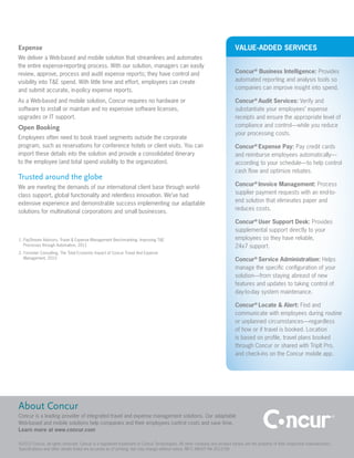 Expense                                                                                                                     VALUE-ADDED SERVICES
We deliver a Web-based and mobile solution that streamlines and automates
the entire expense-reporting process. With our solution, managers can easily
review, approve, process and audit expense reports; they have control and                                                   Concur® Business Intelligence: Provides
visibility into T&E spend. With little time and effort, employees can create                                                automated reporting and analysis tools so
and submit accurate, in-policy expense reports.                                                                             companies can improve insight into spend.

As a Web-based and mobile solution, Concur requires no hardware or                                                          Concur® Audit Services: Verify and
software to install or maintain and no expensive software licenses,                                                         substantiate your employees’ expense
upgrades or IT support.                                                                                                     receipts and ensure the appropriate level of
Open Booking                                                                                                                compliance and control—while you reduce
                                                                                                                            your processing costs.
Employees often need to book travel segments outside the corporate
program, such as reservations for conference hotels or client visits. You can                                               Concur® Expense Pay: Pay credit cards
import these details into the solution and provide a consolidated itinerary                                                 and reimburse employees automatically—
to the employee (and total spend visibility to the organization).                                                           according to your schedule—to help control
                                                                                                                            cash flow and optimize rebates.
Trusted around the globe
                                                                                                                            Concur® Invoice Management: Process
We are meeting the demands of our international client base through world-
                                                                                                                            supplier payment requests with an end-to-
class support, global functionality and relentless innovation. We’ve had
                                                                                                                            end solution that eliminates paper and
extensive experience and demonstrable success implementing our adaptable
                                                                                                                            reduces costs.
solutions for multinational corporations and small businesses.
                                                                                                                            Concur® User Support Desk: Provides
                                                                                                                            supplemental support directly to your
1. PayStream Advisors, Travel & Expense Management Benchmarking: Improving T&E                                              employees so they have reliable,
   Processes through Automation, 2011                                                                                       24x7 support.
2. Forrester Consulting, The Total Economic Impact of Concur Travel And Expense
   Management, 2010                                                                                                         Concur® Service Administration: Helps
                                                                                                                            manage the specific configuration of your
                                                                                                                            solution—from staying abreast of new
                                                                                                                            features and updates to taking control of
                                                                                                                            day-to-day system maintenance.

                                                                                                                            Concur® Locate & Alert: Find and
                                                                                                                            communicate with employees during routine
                                                                                                                            or unplanned circumstances—regardless
                                                                                                                            of how or if travel is booked. Location
                                                                                                                            is based on profile, travel plans booked
                                                                                                                            through Concur or shared with TripIt Pro,
                                                                                                                            and check-ins on the Concur mobile app.




About Concur
Concur is a leading provider of integrated travel and expense management solutions. Our adaptable
Web-based and mobile solutions help companies and their employees control costs and save time.
Learn more at www.concur.com

©2012 Concur, all rights reserved. Concur is a registered trademark of Concur Technologies. All other company and product names are the property of their respective manufacturers.
Specifications and other details listed are accurate as of printing, but may change without notice. BR C ABOUT NA 2012/08
 