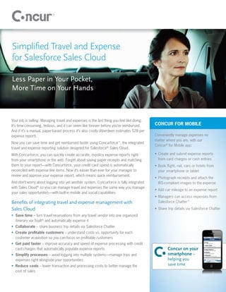 Simpliﬁed Travel and Expense
for Salesforce Sales Cloud

Less Paper in Your Pocket,
More Time on Your Hands



Your job is selling. Managing travel and expenses is the last thing you feel like doing.
It’s time consuming, tedious, and it can seem like forever before you’re reimbursed.       CONCUR FOR MOBILE
And if it’s a manual, paper-based process it’s also costly (Aberdeen estimates $28 per
expense report).                                                                           Conveniently manage expenses no
                                                                                           matter where you are, with our
Now you can save time and get reimbursed faster using Concurforce™, the integrated
                                                                                           Concur® for Mobile app:
travel and expense reporting solution designed for Salesforce® Sales Cloud.
With Concurforce, you can quickly create accurate, in-policy expense reports right         • Create and submit expense reports
from your smartphone or the web. Forget about saving paper receipts and matching             from card charges or cash entries
them to your report—with Concurforce, your credit card spend is automatically              • Book ﬂight, rail, cars or hotels from
reconciled with expense line items. Now it’s easier than ever for your manager to            your smartphone or tablet
review and approve your expense report, which means quick reimbursement.
                                                                                           • Photograph receipts and attach the
And don’t worry about logging into yet another system. Concurforce is fully integrated       IRS-compliant images to the expense
with Sales Cloud® so you can manage travel and expenses the same way you manage
                                                                                           • Add car mileage to an expense report
your sales opportunities—with built-in mobile and social capabilities.
                                                                                           • Managers can access expenses from
Beneﬁts of integrating travel and expense management with                                    Salesforce Chatter™

Sales Cloud                                                                                • Share trip details via Salesforce Chatter
• Save time – turn travel reservations from any travel vendor into one organized
  itinerary via TripIt® and automatically expense it
• Collaborate – share business trip details via Salesforce Chatter
• Create proﬁtable customers – understand costs vs. opportunity for each
  customer acquisition so you can focus on proﬁtable customers
• Get paid faster – improve accuracy and speed of expense processing with credit
  card charges that automatically populate expense reports                                         Concur on your
• Simplify processes – avoid logging into multiple systems—manage trips and                        smartphone –
  expenses right alongside your opportunities                                                      helping you
• Reduce costs – lower transaction and processing costs to better manage the                       save time
  cost of sales
 