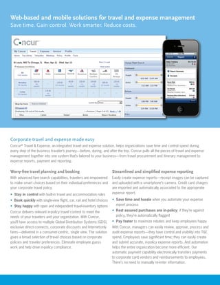 Web-based and mobile solutions for travel and expense management
Save time. Gain control. Work smarter. Reduce costs.




Corporate travel and expense made easy
Concur® Travel & Expense, an integrated travel and expense solution, helps organizations save time and control spend during
every step of the business traveler’s journey—before, during, and after the trip. Concur pulls all the pieces of travel and expense
management together into one system that’s tailored to your business—from travel procurement and itinerary management to
expense reports, payment and reporting.

Worry-free travel planning and booking                                 Streamlined and simplified expense reporting
With advanced fare-search capabilities, travelers are empowered        Easily create expense reports—receipt images can be captured
to make smart choices based on their individual preferences and        and uploaded with a smartphone’s camera. Credit card charges
your corporate travel policy.                                          are imported and automatically associated to the appropriate
•	 Stay in control with built-in travel and accommodation rules        expense report.

•	 Book quickly with single-view flight, car, rail and hotel choices   •	 Save time and hassle when you automate your expense
•	 Stay happy with open and independent travel-inventory options          report process

Concur delivers relevant in-policy travel content to meet the          •	 Rest assured purchases are in-policy; if they’re against
needs of your travelers and your organization. With Concur,               policy, they’re automatically flagged
you’ll have access to multiple Global Distribution Systems (GDS),      •	 Pay faster to maximize rebates and keep employees happy
exclusive direct connects, corporate discounts and Internet-only       With Concur, managers can easily review, approve, process and
fares—delivered in a consumer-centric, single view. The solution       audit expense reports—they have control and visibility into T&E
gives a broad selection of travel choices based on corporate           spend. Employees save significant time; they can easily create
policies and traveler preferences. Eliminate employee guess            and submit accurate, in-policy expense reports. And automation
work and help drive in-policy compliance.                              helps the entire organization become more efficient. Our
                                                                       automatic payment capability electronically transfers payments
                                                                       to corporate card vendors and reimbursements to employees.
                                                                       There’s no need to manually re-enter information.
 
