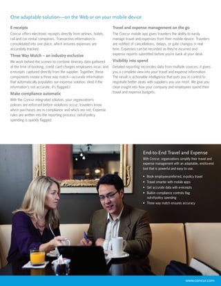 One adaptable solution—on the Web or on your mobile device

E-receipts                                                          Travel and expense management on the go
Concur offers electronic receipts directly from airlines, hotels,   The Concur mobile app gives travelers the ability to easily
rail and car rental companies. Transaction information is           manage travel and expenses from their mobile device. Travelers
consolidated into one place, which ensures expenses are             are notified of cancellations, delays, or gate changes in real
accurately tracked.                                                 time. Expenses can be recorded as they’re incurred and
Three Way Match – an industry exclusive                             expense reports submitted before you’re back at your desk.

We work behind the scenes to combine itinerary data gathered        Visibility into spend
at the time of booking, credit card charges employees incur, and    Detailed reporting reconciles data from multiple sources; it gives
e-receipts captured directly from the supplier. Together, these     you a complete view into your travel and expense information.
components create a three way match—accurate information            The result is actionable intelligence that puts you in control to
that automatically populates our expense solution. (And if the      negotiate better deals with suppliers you use most. We give you
information’s not accurate, it’s flagged.)                          clear insight into how your company and employees spend their
Make compliance automatic                                           travel and expense budgets.

With the Concur integrated solution, your organization’s
policies are enforced before violations occur; travelers know
which purchases are in compliance and which are not. Expense
rules are written into the reporting process; out-of-policy
spending is quickly flagged.




                                                                                        End-to-End Travel and Expense
                                                                                        With Concur, organizations simplify their travel and
                                                                                        expense management with an adaptable, end-to-end
                                                                                        tool that is powerful and easy to use.

                                                                                        •	 Book employee-preferred, in-policy travel
                                                                                        •	 Travel smarter with mobile apps
                                                                                        •	 Get accurate data with e-receipts
                                                                                        •	 Built-in compliance controls flag
                                                                                           out-of-policy spending
                                                                                        •	 Three way match ensures accuracy




                                                                                                                        www.concur.com
 