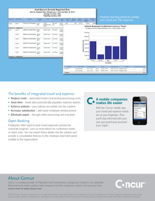 Powerful reporting enhances visibility
                                                                                                                      and control over T&E expenses.




The benefits of integrated travel and expense:
•	 Reduce costs – automation lowers transaction/processing costs
                                                                                                                 A mobile companion
•	 Save time – travel data automatically populates expense reports                                               makes life easier
•	 Enforce policies – your policies are written into the solution
                                                                                                                 With the Concur mobile app,
•	 Increase satisfaction – with faster employee reimbursement                                                    your travel and expense needs
•	 Eliminate paper – through online processing and e-receipts                                                    are at your fingertips. Plus,
                                                                                                                 you’ll stay informed with your
Open Booking                                                                                                     own personal travel assistant
Employees often need to book travel segments outside the                                                         from TripIt®.
corporate program, such as reservations for conference hotels
or client visits. You can import these details into the solution and
provide a consolidated itinerary to the employee (and total spend
visibility to the organization).




About Concur
Concur is a leading provider of integrated travel and expense management solutions. Our adaptable
Web-based and mobile solutions help companies and their employees control costs and save time.
Learn more at www.concur.com

©2012 Concur, all rights reserved. Concur is a registered trademark and Smart Expense is a trademark of Concur Technologies, Inc. All other company and product names are the
property of their respective manufacturers. Specifications and other details listed are accurate as of printing, but may change without notice. BR TRAVEL_EXPENSE NA 2012/08
 