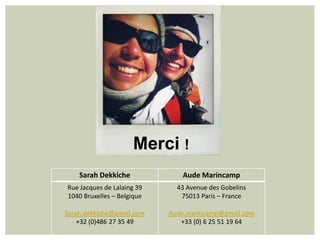 Merci !
    Sarah Dekkiche             Aude Marincamp
Rue Jacques de Lalaing 39     43 Avenue des Gobelins
1040 Bruxelles – Belgique      75013 Paris – France

Sarah.dekkiche@gmail.com    Aude.marincamp@gmail.com
    +32 (0)486 27 35 49        +33 (0) 6 25 51 19 64
 