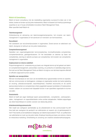 Match-id Consultancy
Match-id levert consultancy met als doelstelling organisaties succesvol te laten zijn in het
lokken, boeien en binden van de juiste medewerkers. Match-id baseert zich hierbij op jarenlange
expertise en op in house ontwikkelde innovatieve Talent Management Tools.
Meer specifiek biedt Match-id:


Talentmanagement
Ondersteuning en advisering van talentmanagementprojecten, het invoeren van talent-
management in organisaties en het aansturen en motiveren van kenniswerkers.

Recruitment
Het verbeteren van recruitmentprocessen in organisaties. Zowel werven en selecteren van
talent, doorgroei en behoud van de juiste medewerkers.

Competentiemanagement
Opstellen van: organisatiegebonden kerncompetenties, functieafhankelijke competenties,
competentiematrices, gedragsindicatoren. En het beoordelen en belonen op basis van
competenties, werving en selectie op basis van competenties, het invoeren van competentie-
management in organisaties

Outplacement en interne mobiliteit
Projectmanagement of -ondersteuning op basis van integrale kennis op het gebied van talent-
en competentiemanagement, persoonlijke coaching, en juridische en bedrijfskundige kennis.
De inzet van de Talent Management Tools van Match-id zorgt er voor dat deze trajecten effectief
en efficiënt uitgevoerd kunnen worden.

Opstellen van wensprofielen
Met een functieanalyse en een scan van de bedrijfscultuur (gezamenlijke normen en waarden,
stijl van communiceren en leidinggeven, strategie en organisatie) worden de harde (opleiding
en ervaring, arbeidsvoorwaarden, beschikbaarheid, mobiliteit enzovoorts) en de zachte
(persoonskenmerken en competenties) criteria opgesteld waaraan kandidaten of medewerkers
moeten voldoen om succesvol een bepaalde functie in een specifieke organisatie te kunnen
vervullen.

Assessments
Match-id heeft een eigen testlokaal waarin persoonlijkheids-, competentie-, werkwaarden-,
sales-, management- en capaciteitentesten online worden aangeboden. Heldere rapportages
zijn direct beschikbaar en worden voorzien van deskundig advies.

Arbeidsmarketingcommunicatie
Wat maakt een werkgever aantrekkelijk op de arbeidsmarkt en hoe communiceert hij dit?
Hoe trekt een werkgever de aandacht van sollicitanten en waarom zijn zij geïnteresseerd in
hem? Hoe bereik je de kwalitatieve doelgroep van latente baanzoekers? Push- en pullfactoren
van sollicitanten en inzet van de juiste media. Employer branding op basis van externe, interne
                                     talent management tools
en interactieve marketing. Ontwikkeling en uitvoering van creatieve arbeidsmarktcampagnes.




                                                   consultancy
 