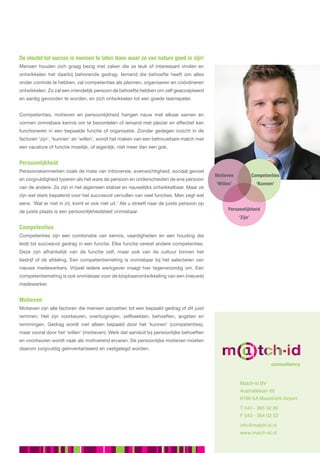 De sleutel tot succes is mensen te laten doen waar ze van nature goed in zijn!
Mensen houden zich graag bezig met zaken die ze leuk of interessant vinden en
ontwikkelen het daarbij behorende gedrag. Iemand die behoefte heeft om alles
onder controle te hebben, zal competenties als plannen, organiseren en coördineren
ontwikkelen. Zo zal een vriendelijk persoon de behoefte hebben om zelf geaccepteerd
en aardig gevonden te worden, en zich ontwikkelen tot een goede teamspeler.


Competenties, motieven en persoonlijkheid hangen nauw met elkaar samen en
vormen onmisbare kennis om te beoordelen of iemand met plezier en effectief kan
functioneren in een bepaalde functie of organisatie. Zonder gedegen inzicht in de
factoren ‘zijn’, ‘kunnen’ en ‘willen’, wordt het maken van een betrouwbare match met
een vacature of functie moeilijk, of eigenlijk, niet meer dan een gok.


Persoonlijkheid
Persoonskenmerken zoals de mate van introversie, evenwichtigheid, sociaal gevoel
                                                                                            Motieven            Competenties
en zorgvuldigheid typeren als het ware de persoon en onderscheiden de ene persoon
                                                                                            ‘Willen’              ‘Kunnen’
van de andere. Ze zijn in het algemeen stabiel en nauwelijks ontwikkelbaar. Maar ze
zijn wel sterk bepalend voor het succesvol vervullen van veel functies. Men zegt wel
eens: ‘Wat er niet in zit, komt er ook niet uit.’ Als u streeft naar de juiste persoon op
de juiste plaats is een persoonlijkheidstest onmisbaar.                                           Persoonlijkheid
                                                                                                       ‘Zijn’

Competenties
Competenties zijn een combinatie van kennis, vaardigheden en een houding die
leidt tot succesvol gedrag in een functie. Elke functie vereist andere competenties.
Deze zijn afhankelijk van de functie zelf, maar ook van de cultuur binnen het
bedrijf of de afdeling. Een competentiemeting is onmisbaar bij het selecteren van
nieuwe medewerkers. Vrijwel iedere werkgever vraagt hier tegenwoordig om. Een
competentiemeting is ook onmisbaar voor de loopbaanontwikkeling van een (nieuwe)
medewerker.


Motieven
Motieven zijn alle factoren die mensen aanzetten tot een bepaald gedrag of dit juist
remmen. Het zijn voorkeuren, overtuigingen, zelfbeelden, behoeften, angsten en
                                                                                                        talent management tools
remmingen. Gedrag wordt niet alleen bepaald door het ‘kunnen’ (competenties),
maar vooral door het ‘willen’ (motieven). Werk dat aansluit bij persoonlijke behoeften
en voorkeuren wordt vaak als motiverend ervaren. De persoonlijke motieven moeten
daarom zorgvuldig geïnventariseerd en vastgelegd worden.


                                                                                                                        consultancy



                                                                                                       Match-id BV
                                                                                                       Australiëlaan 60
                                                                                                       6199 AA Maastricht Airport

                                                                                                       T 043 - 365 92 80
                                                                                                       F 043 - 364 02 52

                                                                                                       info@match-id.nl
                                                                                                       www.match-id.nl
 