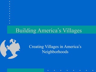 Building America’s Villages 
Creating Villages in America’s 
Neighborhoods 
 
