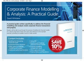 EM_CFMA_A5_1a:A5 Landscape 12/10/2011 13:51 Page 1




      Corporate Finance Modelling
      & Analysis: A Practical Guide
      David Whittaker

      A practical guide written specifically to address the financial
      modelling and analysis needs corporate finance transactions
      and projects.
      Readers will be able to go through the process of building the financial models
      on a step by step basis at their own pace with reference to the example
      exercises, providing an excellent source of skills transfer.



        Content Includes:                                                               BUY NOW &
        • Building the forecasting
          financial model
                                               • Using VBA
                                               • Reviewing and auditing                 SAVE
                                                                                        10%
        • Corporate finance decisions            corporate finance models
        • Other areas for financial            • Financial modelling
          modelling and analysis                 management issues
        • Additional useful Excel functions    • Other approaches to risk               with this flyer
                                               • Financial failure and liquidation
 