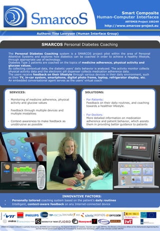 Smart Composite
                                                                                                                               Human-Computer Interfaces
                                                                                                                                                                           ARTEMIS Project 100249
                                                                                                                                         http://www.smarcos-project.eu

                                                 Authors: Tine Lavrysen (Human Interface Group)


                                                       SMARCOS Personal Diabetes Coaching

               The Personal Diabetes Coaching system is a SMARCOS project pilot within the area of Personal
               Attentive Systems and explores how diabetics can be coached in order to achieve a healthy lifestyle,
               through appropriate use of technology.
               Diabetes Type 2 patients are coached on the topics of medicine adherence, physical activity and
               glucose values.
               By collecting contextual data, the diabetic users’ daily behavior is analyzed. The activity monitor collects
               physical activity data and the electronic pill dispenser collects medication adherence data.
               The users receive feedback on their lifestyle through various devices in their daily environment, such
               as their TV, in-car system, smartphone, digital photo frame, laptop, refrigerator display, etc.
               An embedded conversational agent serves as the users’ virtual coach.



                   SERVICES:                                                                                      SOLUTIONS:

               •   Monitoring of medicine adherence, physical                                                 •   For Patients:
                   activity and glucose values                                                                    Feedback on their daily routines, and coaching
                                                                                                                  towards a healthier lifestyle.
               •   Feedback through multiple devices and
                   multiple modalities                                                                        •   For Doctors:
                                                                                                                  More detailed information on medication
               •   Context-awareness to make feedback as                                                          adherence and patient behavior, which assists
                   unobtrusive as possible                                                                        them in providing better guidance to patients




                                                                                  INNOVATIVE FACTORS:
                   Personally tailored coaching system based on the patient’s daily routines
                   Intelligent, context-aware feedback on any Internet-connected device
                                                                                                                                                                Sponsors
Partners




   SMARCOS project (100249) is partially financed by ARTEMIS Joint Undertaking, the Spanish Ministry of Industry, Tourism and Trade (MITYC), the Ministry of Economic Affairs of the Netherlands (Agentschap NL)
                                                and the Flemish government Agency for Innovation by Science and Technology (IWT) under contract number 090787.
 
