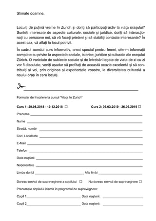 Stimate doamne,
Locuiți de puțină vreme în Zurich și doriți să participați activ la viața orașului?
Sunteți interesate de aspecte culturale, sociale și juridice, doriți să interacțio-
nați cu persoane noi, să vă faceți prieteni și să stabiliți contacte interesante? În
acest caz, vă aflați la locul potrivit.
În cadrul acestui curs informativ, creat special pentru femei, oferim informații
complete cu privire la aspectele sociale, istorice, juridice și culturale ale orașului
Zürich. O varietate de subiecte sociale și de întrebări legate de viața de zi cu zi
vor fi discutate, veniți așadar să profitați de această ocazie excelentă și să con-
tribuiți și voi, prin originea și experiențele voastre, la diversitatea culturală a
noului oraș în care locuiți.
✁________________________________________________________
Formular de înscriere la cursul “Viața în Zurich”
Curs 1: 29.08.2018 - 19.12.2018 □ Curs 2: 06.03.2019 - 26.06.2019 □
Prenume ________________________________________________________________
Nume __________________________________________________________________
Stradă, număr ___________________________________________________________
Cod, Localitate ___________________________________________________________
E-Mail __________________________________________________________________
Telefon _________________________________________________________________
Data nașterii _____________________________________________________________
Naționalitate _____________________________________________________________
Limba dorită ____________________________ Alte limbi _________________________
Doresc servicii de supraveghere a copilului □ Nu doresc servicii de supraveghere □
Prenumele copilului înscris in programul de supraveghere:
Copil 1_______________________________ Data nașterii: _______________________
Copil 2_______________________________ Data nașterii: _______________________
 