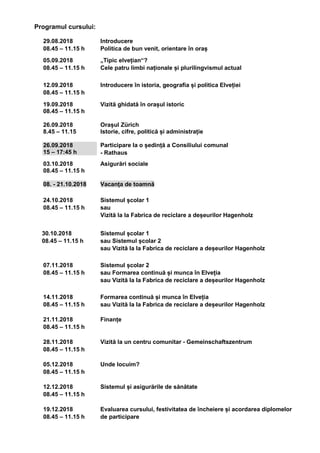 Programul cursului:
29.08.2018
08.45 – 11.15 h
Introducere
Politica de bun venit, orientare în oraș
05.09.2018
08.45 – 11.15 h
„Tipic elvețian“?
Cele patru limbi naționale și plurilingvismul actual
12.09.2018
08.45 – 11.15 h
Introducere în istoria, geografia și politica Elveției
19.09.2018
08.45 – 11.15 h
26.09.2018
8.45 – 11.15
26.09.2018
15 – 17:45 h
Vizită ghidată în orașul istoric
Orașul Zürich
Istorie, cifre, politică și administrație
Participare la o ședință a Consiliului comunal
- Rathaus
03.10.2018
08.45 – 11.15 h
08. - 21.10.2018
Asigurări sociale
Vacanța de toamnă
24.10.2018
08.45 – 11.15 h
Sistemul școlar 1
sau
Vizită la la Fabrica de reciclare a deșeurilor Hagenholz
30.10.2018
08.45 – 11.15 h
Sistemul școlar 1
sau Sistemul școlar 2
sau Vizită la la Fabrica de reciclare a deșeurilor Hagenholz
07.11.2018
08.45 – 11.15 h
Sistemul școlar 2
sau Formarea continuă și munca în Elveția
sau Vizită la la Fabrica de reciclare a deșeurilor Hagenholz
14.11.2018
08.45 – 11.15 h
21.11.2018
08.45 – 11.15 h
28.11.2018
08.45 – 11.15 h
05.12.2018
08.45 – 11.15 h
12.12.2018
08.45 – 11.15 h
19.12.2018
08.45 – 11.15 h
Formarea continuă și munca în Elveția
sau Vizită la la Fabrica de reciclare a deșeurilor Hagenholz
Finanțe
Vizită la un centru comunitar - Gemeinschaftszentrum
Unde locuim?
Sistemul și asigurările de sănătate
Evaluarea cursului, festivitatea de încheiere și acordarea diplomelor
de participare
 