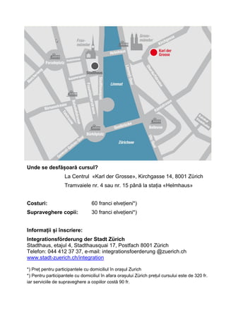 Unde se desfășoară cursul?
La Centrul «Karl der Grosse», Kirchgasse 14, 8001 Zürich
Tramvaiele nr. 4 sau nr. 15 până la stația «Helmhaus»
Costuri: 60 franci elvețieni*)
Supraveghere copii: 30 franci elvețieni*)
Informații și înscriere:
Integrationsförderung der Stadt Zürich
Stadthaus, etajul 4, Stadthausquai 17, Postfach 8001 Zürich
Telefon: 044 412 37 37, e-mail: integrationsfoerderung @zuerich.ch
www.stadt-zuerich.ch/integration
*) Preț pentru participantele cu domiciliul în orașul Zurich
*) Pentru participantele cu domiciliul în afara orașului Zürich prețul cursului este de 320 fr.
iar serviciile de supraveghere a copiilor costă 90 fr.
 