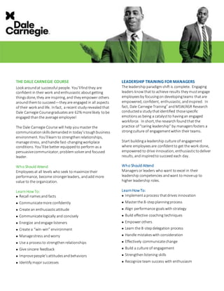 THE DALE CARNEGIE COURSE
Look aroundat successful people. You’llfind they are
confident in their work andenthusiastic aboutgetting
thingsdone, they are inspiring, and they empower others
aroundthemto succeed—they are engaged in all aspects
of their work and life. Infact, a recent study revealed that
Dale Carnegie Coursegraduatesare 62% morelikely tobe
engaged thanthe average employee!
The Dale Carnegie Course will help youmaster the
communicationskillsdemandedin today’stoughbusiness
environment. You’lllearn to strengthenrelationships,
managestress, andhandle fast-changingworkplace
conditions. You’llbe better equippedto perform as a
persuasivecommunicator, problemsolverand focused
leader.
Who Should Attend
Employeesat all levels who seek to maximize their
performance, become strongerleaders, andadd more
value to the organization.
LearnHow To:
 Recall namesand facts
 Communicatemore confidently
 Create an enthusiasticattitude
 Communicatelogically and concisely
 Energize andengage listeners
 Create a “win-win” environment
 Managestress andworry
 Use a processto strengthenrelationships
 Give sincere feedback
 Improvepeople’sattitudesandbehaviors
 Identify major successes
LEADERSHIP TRAINING FOR MANAGERS
The leadership paradigmshift is complete. Engaging
leaders know thatto achieve results they mustengage
employeesby focusingon developingteams thatare
empowered, confident, enthusiastic, andinspired. In
fact, Dale Carnegie Training®
andMSW/ASR Research
conducteda study thatidentified thosespecific
emotionsas being a catalystto havingan engaged
workforce. In short, the research foundthat the
practice of “caring leadership” by managersfosters a
strongculture of engagementwithin their teams.
Start buildinga leadership culture of engagement
where employeesare confidentto get the work done,
empowered to drive innovation, enthusiastictodeliver
results, and inspiredto succeed each day.
Who Should Attend
Managersor leaders who want to excel in their
leadership competencies andwant to moveup to
higher leadership roles.
LearnHow To:
 Implementa process thatdrives innovation
 Masterthe 8-stepplanningprocess
 Align performance goalswith strategy
 Build effective coaching techniques
 Empower others
 Learn the 8-stepdelegation process
 Handle mistakeswith consideration
 Effectively communicatechange
 Build a culture of engagement
 Strengthenlistening skills
 Recognize team success with enthusiasm
 