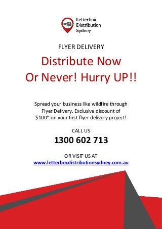 FLYER DELIVERY
Distribute Now
Or Never! Hurry UP!!
Spread your business like wildfire through
Flyer Delivery. Exclusive discount of
$100* on your first flyer delivery project!
CALL US
1300 602 713
OR VISIT US AT
www.letterboxdistributionsydney.com.au
 