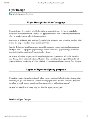 4/23/2021 Flyer Design Services: Flyer Design Starting $20
https://graphicdesigneye.com/flyer-design/ 1/16
Flyer Design
graphicdesigneye.com/flyer-design
Flyer Design Service Category
Flyer design services mainly provide by online graphic design service agencies to help
businesses all over the world. Since all the types of business need this to ensure their best
effort to marketing and advertising campaigns.
Therefore, to make out your business flourished and to spread your branding, you just need
to take the help of creative graphic design services.
Graphic design service offers various types of flyer design categories to easily understand
what you need. As a popular graphic design service provider, a graphic design eye always
intends to find the most satisfying design for clients.
No matter, what is your purpose in designing flyers, our expert team will make lucrative,
sale-driving flyers for your business. There we find some important types of flyers for all
types of business marketing. We find all kinds of business matches with these flyer designs.
Types of flyer design by purpose
Flyers that you receive unintentionally when you are passing the busiest place in your city,
someone just got your attention and handed the paper sheet. What do you think, they are
spending so much money on making those paper sheets without any reason?
No, that’s obviously not, everything has done for a purpose and you.
Furniture Flyer Design
 