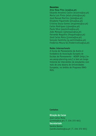 Docentes
Artur Rosa Pires (arp@ua.pt)
Eduardo Anselmo Castro (ecastro@ua.pt)
Maria Luís Pinto (mluis pinto@ua.pt)
José Manuel Martins (jmm@ua.pt)
Elisabete Figueiredo (elisa@ua.pt)
Cristina Sousa Gomes (mcgomes@ua.pt)
Carlos Rodrigues (cjose@ua.pt)
Paulo Silva (paulosilva@ua.pt)
João Marques (jjmarques@ua.pt)
Fernando Nogueira (fnogueira@ua.pt)
José Carlos Mota (jcmota@ua.pt)
Gonçalo Santinha (g.santinha@ua.pt)
Frederico Moura Sá (fredericomsa@ua.pt)
Redes internacionais
A Escola de Planeamento de Aveiro é
fundadora da Associação Europeia de
Escolas de Planeamento - AESOP (http://w-
ww.aesop-planning.com/) e tem um longo
historial de intercâmbio de estudantes com
mais de uma dezena de Universidades
Europeias, no âmbito do Programa ERAS-
MUS.
Contatos
Direção do Curso
José Carlos Mota
(jcmota@ua.pt | T. 234 372 461)
Secretariado
Sandra Bastos
(sandra.bastos@ua.pt | T. 234 372 501)
 
