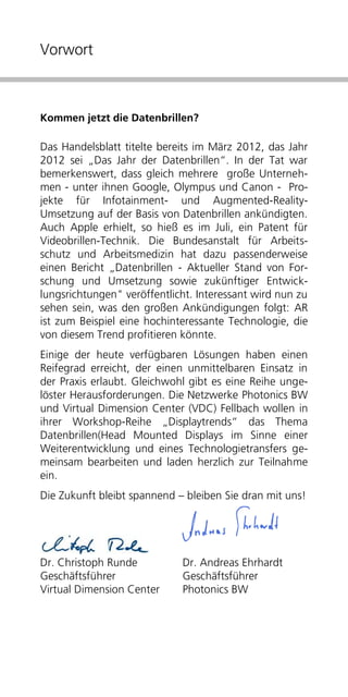 Vorwort



Kommen jetzt die Datenbrillen?

Das Handelsblatt titelte bereits im März 2012, das Jahr
2012 sei „Das Jahr der Datenbrillen“. In der Tat war
bemerkenswert, dass gleich mehrere große Unterneh-
men - unter ihnen Google, Olympus und Canon - Pro-
jekte für Infotainment- und Augmented-Reality-
Umsetzung auf der Basis von Datenbrillen ankündigten.
Auch Apple erhielt, so hieß es im Juli, ein Patent für
Videobrillen-Technik. Die Bundesanstalt für Arbeits-
schutz und Arbeitsmedizin hat dazu passenderweise
einen Bericht „Datenbrillen - Aktueller Stand von For-
schung und Umsetzung sowie zukünftiger Entwick-
lungsrichtungen" veröffentlicht. Interessant wird nun zu
sehen sein, was den großen Ankündigungen folgt: AR
ist zum Beispiel eine hochinteressante Technologie, die
von diesem Trend profitieren könnte.
Einige der heute verfügbaren Lösungen haben einen
Reifegrad erreicht, der einen unmittelbaren Einsatz in
der Praxis erlaubt. Gleichwohl gibt es eine Reihe unge-
löster Herausforderungen. Die Netzwerke Photonics BW
und Virtual Dimension Center (VDC) Fellbach wollen in
ihrer Workshop-Reihe „Displaytrends“ das Thema
Datenbrillen(Head Mounted Displays im Sinne einer
Weiterentwicklung und eines Technologietransfers ge-
meinsam bearbeiten und laden herzlich zur Teilnahme
ein.
Die Zukunft bleibt spannend – bleiben Sie dran mit uns!




Dr. Christoph Runde          Dr. Andreas Ehrhardt
Geschäftsführer              Geschäftsführer
Virtual Dimension Center     Photonics BW
 