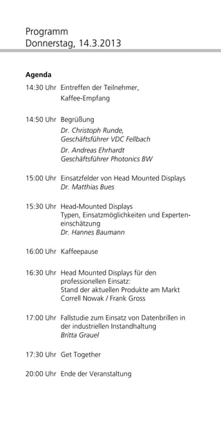 Programm
Donnerstag, 14.3.2013


Agenda
14:30 Uhr Eintreffen der Teilnehmer,
           Kaffee-Empfang


14:50 Uhr Begrüßung
           Dr. Christoph Runde,
           Geschäftsführer VDC Fellbach
           Dr. Andreas Ehrhardt
           Geschäftsführer Photonics BW

15:00 Uhr Einsatzfelder von Head Mounted Displays
          Dr. Matthias Bues

15:30 Uhr Head-Mounted Displays
          Typen, Einsatzmöglichkeiten und Experten-
          einschätzung
          Dr. Hannes Baumann

16:00 Uhr Kaffeepause


16:30 Uhr Head Mounted Displays für den
          professionellen Einsatz:
          Stand der aktuellen Produkte am Markt
          Frank Gross

17:00 Uhr Fallstudie zum Einsatz von Datenbrillen in
          der industriellen Instandhaltung
          Britta Grauel

17:30 Uhr Get Together

20:00 Uhr Ende der Veranstaltung
 
