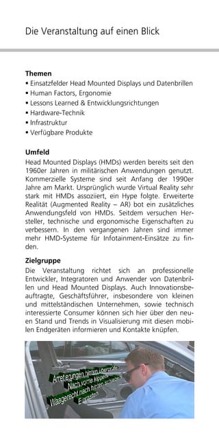 Die Veranstaltung auf einen Blick



Themen
 Einsatzfelder Head Mounted Displays und Datenbrillen
 Human Factors, Ergonomie
 Lessons Learned & Entwicklungsrichtungen
 Hardware-Technik
 Infrastruktur
 Verfügbare Produkte

Umfeld
Head Mounted Displays (HMDs) werden bereits seit den
1960er Jahren in militärischen Anwendungen genutzt.
Kommerzielle Systeme sind seit Anfang der 1990er
Jahre am Markt. Ursprünglich wurde Virtual Reality sehr
stark mit HMDs assoziiert, ein Hype folgte. Erweiterte
Realität (Augmented Reality – AR) bot ein zusätzliches
Anwendungsfeld von HMDs. Seitdem versuchen Her-
steller, technische und ergonomische Eigenschaften zu
verbessern. In den vergangenen Jahren sind immer
mehr HMD-Systeme für Infotainment-Einsätze zu fin-
den.
Zielgruppe
Die Veranstaltung richtet sich an professionelle
Entwickler, Integratoren und Anwender von Datenbril-
len und Head Mounted Displays. Auch Innovationsbe-
auftragte, Geschäftsführer, insbesondere von kleinen
und mittelständischen Unternehmen, sowie technisch
interessierte Consumer können sich hier über den neu-
en Stand und Trends in Visualisierung mit diesen mobi-
len Endgeräten informieren und Kontakte knüpfen.
 