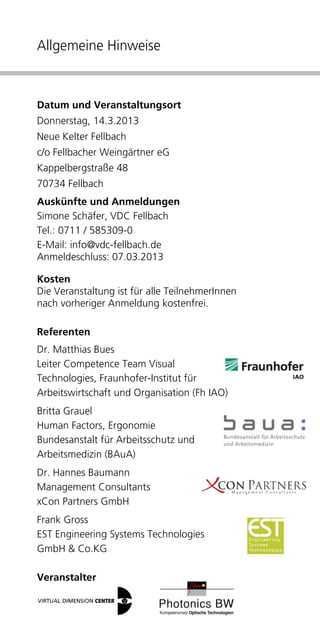 Allgemeine Hinweise



Datum und Veranstaltungsort
Donnerstag, 14.3.2013
Neue Kelter Fellbach
c/o Fellbacher Weingärtner eG
Kappelbergstraße 48
70734 Fellbach
Auskünfte und Anmeldungen
Simone Schäfer, VDC Fellbach
Tel.: 0711 / 585309-0
E-Mail: info@vdc-fellbach.de
Anmeldeschluss: 07.03.2013

Kosten
Die Veranstaltung ist für alle TeilnehmerInnen
nach vorheriger Anmeldung kostenfrei.

Referenten
Dr. Matthias Bues
Leiter Competence Team Visual
Technologies, Fraunhofer-Institut für
Arbeitswirtschaft und Organisation (Fh IAO)
Britta Grauel
Human Factors, Ergonomie
Bundesanstalt für Arbeitsschutz und
Arbeitsmedizin (BAuA)
Dr. Hannes Baumann
Management Consultants
xCon Partners GmbH
Frank Gross
EST Engineering Systems Technologies
GmbH & Co.KG

Veranstalter
 