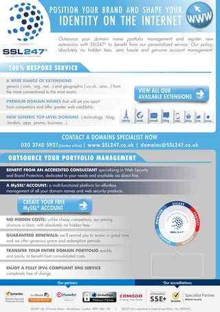 POSITION YOUR BRAND AND SHAPE YOUR 
IDENTITY ON THE INTERNET 
Outsource your domain name portfolio management and register new 
extensions with 247® to benefit from our personalised service. Our policy: 
absolutely no hidden fees, zero hassle and genuine account management. 
VIEW ALL OUR 
AVAILABLE EXTENSIONS 
® 
100% BESPOKE SERVICE 
A WIDE RANGE OF EXTENSIONS 
generic (.com, .org, .net...) and geographic (.co.uk, .asia...) from 
the more conventional to the most exotic. 
PREMIUM DOMAIN NAMES that will set you apart 
from competitors and offer greater web credibility. 
NEW GENERIC TOP-LEVEL DOMAINS (.technology, .blog, 
.london, .app, .promo, business...). 
CONTACT A DOMAINS SPECIALIST NOW 
020 3740 5927(London office) | www.SSL247.co.uk | domains@SSL247.co.uk 
OUTSOURCE YOUR PORTFOLIO MANAGEMENT 
BENEFIT FROM AN ACCREDITED CONSULTANT specialising in Web Security 
and Brand Protection, dedicated to your needs and available via direct line. 
A MySSL® ACCOUNT: a multi-functional platform for effortless 
management of all your domain names and web security products. 
NO HIDDEN COSTS : unlike cheap competitors, our pricing 
structure is clear, with absolutely no hidden fees. 
GUARANTEED RENEWALS: we’ll remind you to renew in good time, 
and we offer generous grace and redemption periods. 
TRANSFER YOUR ENTIRE DOMAIN PORTFOLIO quickly 
and easily, to benefit from consolidated costs. 
ENJOY A FULLY IPV6 COMPLIANT DNS SERVICE 
completely free of charge. 
MONI TOR 
S E C U R E 
P ROT E C T 
On li ne Bus i nes s C o ntinu i ty 
I DENTIFY 
REGI S TE R 
® 
CREATE YOUR FREE 
MySSL® ACCOUNT 
Domain name 
registration 
forms part of our « Online 
Business Continuity » service 
More information > 
Our partners Our accreditations 
247® Ltd - 63 Lisson Street - Marylebone - London - NW1 5DA - UK Ι SSL247 Ltd is registered in England and Wales - No. 5802692 
