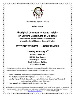 Anishnawbe Health Toronto

                                         invites you to:


                Aboriginal Community-Based Insights
                 on Culture-Based Care of Diabetes
                      Results from Anishnawbe Health Toronto’s
                      Urban Aboriginal Diabetes Research Project

                EVERYONE WELCOME – LUNCH PROVIDED

                                 Tuesday, February 7th
                                    12:15-1:30p.m.
                                     HS-106 Boardroom,
                                    University of Toronto
                                   Health Sciences Building
                                     155 College Street
Please join us to learn about the results of this collaborative, Aboriginal community-
engaged and community-led research project. Speakers will include:

 James Carpenter, Traditional Healer (Anishnawbe Health Toronto)
 The Diabetes Education Team (Anishnawbe Health Toronto)
 Heather Howard, Ph.D. (Centre for Aboriginal Initiatives, University of Toronto &
                    Anthropology, Michigan State University)
 Lynn Lavallée, Ph.D. (Social Work, Ryerson University)

Anishnawbe Health Toronto would like to thank First Nations House, University of Toronto for helping to
 coordinate this event and for inviting us to be a part of Aboriginal Awareness Week Events. For more
              information contact: diabetes.team@aht.ca or or call 416-360-0486(254).
 