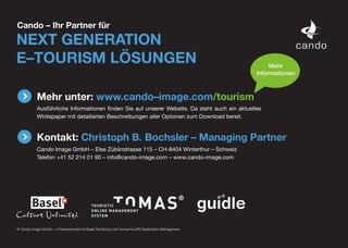 Cando – Ihr Partner für
NEXT GENERATION
E–TOURISM LÖSUNGEN                                                                                       Mehr
                                                                                                    Informationen



           Mehr unter: www.cando–image.com/tourism
           Ausführliche Informationen finden Sie auf unserer Website. Da steht auch ein aktuelles
           Whitepaper mit detailierten Beschreibungen aller Optionen zum Download bereit.


           Kontakt: Christoph B. Bochsler – Managing Partner
           Cando Image GmbH – Else Züblinstrasse 115 – CH-8404 Winterthur – Schweiz
           Telefon +41 52 214 01 90 – info@cando-image.com – www.cando-image.com




© Cando Image GmbH – in Partnerschaft mit Basel Tourismus und Tomas/my.IRS Destination Management
 