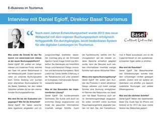 E–Business im Tourismus



Interview mit Daniel Egloff, Direktor Basel Tourismus



                    “
                                Nach zwei Jahren Entwicklungsarbeit wurde 2012 das neue
                                Webportal mit dem eigenen Buchungssystem erfolgreich
                                fertiggestellt. Ein durchgängiges, leicht bedienbares System
                                für alle digitalen Leistungen im Tourismus.


Was waren die Gründe für den Re-          sungsvorschläge       erarbeiten      lassen.   die Facettensuche, welche vom Bu-        mus in Basel auszubauen und so die
launch von www.basel.com inklusi-         Der Zuschlag ging an die Schweizer              chungsbereich auf die meisten an-        Logiernächtezahl an den auslastungs-
ve der neuen Buchungsplattform?           Agentur Cando Image GmbH aus Win-               deren Bereiche einheitlich adaptiert     schwachen Tagen weiter zu erhöhen.
Daniel Egloff: Wir wollten ein zeitge-    terthur. Sie überzeugte uns hinsichtlich        wurde, kann der Benutzer auch wei-
mässes und modernes Portal, welches       Visual– und Interaction–Design, Innova-         tere Informationen innerhalb weniger     Was sind die Resultate?
den Gast mit seinen Bedürfnissen in       tion und technischer Kompetenz. Nicht           Schritte nach seinen Wünschen filtern.   Daniel   Egloff:    Die   Besucherzahlen
den Mittelpunkt stellt. Zudem verzeich-   zuletzt hat Cando bereits Erfahrung in                                                   und Onlinebuchungen konnten trotz
neten wir sinkende Buchungszahlen         der Reisebranche und unter anderem              Wieso eine eigene Buchungslösung?        dem schwieriegen Umfeld gesteigert
beim Online Booking und suchten           ein komplexes, internationales Sprach-          Daniel Egloff: Wir wollen dem Kun-       werden. Zudem sind wir laufend am
einen alternativen Buchungskanal für      reiseportal realisiert.                         den die Produkte in einem attraktiven    Optimieren und erhoffen uns dadurch
die Basler Hotellerie, bei dem tiefere                                                    Design anbieten und innert weniger       zusätzliche Buchungen und weitere
Gebühren anfallen als bei den interna-    Was ist das Besondere der imple-                Schritte eine Buchung ermöglichen.       Effizienzgewinne.
tionalen Buchungsplattformen.             mentierten Lösung?                              Im Rahmen des Relaunches von basel.
                                          Daniel Egloff: Die kundenzentrierte             com hat Basel Tourismus auch sei-        Was sind die nächsten Schritte?
Wie sind Sie bei der Evaluation vor-      Sichtweise. Der Kunde wird durch ein            ne Vermarktungsstrategie angepasst.      Daniel Egloff: Neben den bestehenden
gegangen? Wie fiel der Entscheid?         schlichtes Design angesprochen und              So sollen vermehrt online buchbare       Basel City Guide App für iPhone und
Daniel Egloff: Wir haben verschie-        findet die gesuchten Informationen              Pauschalarrangements abgesetzt wer-      Android ist für 2013 die neue mobile
dene Agenturen eingeladen und Lö-         innerhalb    weniger      Schritte.    Durch    den mit dem Ziel, den Freizeittouris-    Version des Webportals geplant.
 