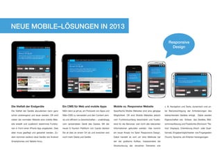 NEUE MOBILE–LÖSUNGEN IN 2013

                                                                                                                                                            Responsive
                                                                                                                                                              Design




Die Vielfalt der Endgeräte                        Ein CMS für Web und mobile Apps                    Mobile vs. Responsive Website                       z. B. Navigation und Texte, dynamisch und un-

Die Vielfalt der Geräte abzudecken kann ganz      Mehr denn je gilt es, ein Flickwerk von Apps und   Spezifische Mobile Websites sind eine gängige       ter Berücksichtigung der Anforderungen des

schön anstrengend und teuer werden. Oft wird      Web–CMS zu vermeiden und den Content zent-         Möglichkeit. Oft sind Mobile Websites jedoch        betrachtenden Gerätes erfolgt. Dabei werden

neben der normalen Website eine mobile Web-       ral und effizient zu bewirtschaften – unabhängig   vom Funktionsumfang beschränkt und frustie-         Eigenschaften wie Grösse des Gerätes, Bild-

site erstellt und zusätzlich bestimmte Funktio-   vom verwendeten Gerät des Gastes. Mit der          rend für die Benutzer, weil nicht alle relevanten   schirmauflösung und Pixeldichte (Stichwort “Re-

nen in Form einer iPhone App angeboten. Dies      neuen E-Tourism Plattform von Cando decken         Informationen gefunden werden. Hier kommt           tina” Displays), Orientierung (Hoch- oder Quer-

alles muss gepflegt und gewartet werden. Zu-      Sie all dies an einem Ort ab und erreichen erst    ein neuer Ansatz ins Spiel: Responsive Design.      format), Eingabemöglichkeiten wie Fingergesten

dem kommen laufend neue Geräte wie Android        noch mehr Gäste und Geräte.                        Dabei handelt es sich um eine Methode bei           (Touch), Sprache, als Kriterien herangezogen.

Smartphones und Tablets hinzu.                                                                       der der grafische Aufbau, insbesondere die

                                                                                                     Strukturierung der einzelnen Elemente wie
 
