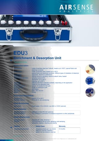 EDU3
Enrichment & Desorption Unit
Technical Data
Product Description
Inlet Sampler made of stainless steel and Teflon®, heated up to 150°C, special fluidic and
electrical connector
Inlet Detector made of stainless steel, heated up to 150°C,
special fluidic and electrical connector; different types of installation of detectors
Sample flow adjustable, 50ml/min to 500ml/min
Flow system internal pump for sampling; internal multiport valve, heated
Temperature adjustable sampling: typical 30°C
desorption: up to 250°C
cleaning: up to 280°C
Adsorbent different adsorbent materials available, depending on the application
Tube holder holder for one adsorbent tube
Measurement time typical: 10 minutes for full cycle
Cycle operation single or continuous cycle
Display text display
Dimension 255 x 190 x 92 mm
weight 2.3 kg
Environment Requirements
Temperature typical: 0°C to 45°C
Humidity (relative) 5 % to 95 %, non-condensing
Power Requirements
Main power Power supply: 110 to 230VAC; max 80W or 12VDC (optional)
Communications
Computer interface USB port or serial RS-232 (optional)
Electrical interface TTL & Relays or connection to analytical equipment or other peripherals
System Requirements
Operating system Windows XP, Vista, Windows 7
Software TTD-Terminal for the full cycle: sampling, post sampling,
desorption, injection, cleaning and cooling
Options Safety Class Warranty
Headspace-Autosampler Compliant to EN292 part 1 & 2, EN294, 12 months
EN61010-1, EN1050, EN60204-1,
EN55011 G1 CB, EN50270, EN61326
Made in Germany
AIRSENSE Analytics GmbH
Hagenower Straße 73 . Germany . 19061 Schwerin Phone +49 (0) 385 3993280 . Fax +49 (0) 385 3993281 email: info@airsense.com . www.airsense.com
 