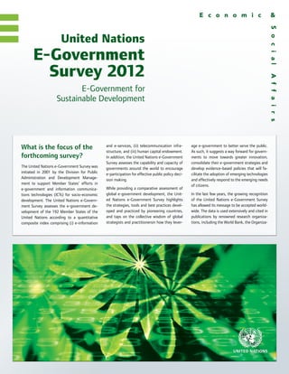 United Nations
      E-Government
        Survey 2012
                           E-Government for
                    Sustainable Development




What is the focus of the                       and e-services, (ii) telecommunication infra-
                                               structure, and (iii) human capital endowment.
                                                                                                   age e-government to better serve the public.
                                                                                                   As such, it suggests a way forward for govern-
forthcoming survey?                            In addition, the United Nations e-Government        ments to move towards greater innovation,
                                               Survey assesses the capability and capacity of      consolidate their e-government strategies and
The United Nations e-Government Survey was     governments around the world to encourage           develop evidence-based policies that will fa-
initiated in 2001 by the Division for Public   e-participation for effective public policy deci-   cilitate the adoption of emerging technologies
Administration and Development Manage-         sion making.                                        and effectively respond to the emerging needs
ment to support Member States’ efforts in                                                          of citizens.
e-government and information communica-        While providing a comparative assessment of
tions technologies (ICTs) for socio-economic   global e-government development, the Unit-          In the last few years, the growing recognition
development. The United Nations e-Govern-      ed Nations e-Government Survey highlights           of the United Nations e-Government Survey
ment Survey assesses the e-government de-      the strategies, tools and best practices devel-     has allowed its message to be accepted world-
velopment of the 192 Member States of the      oped and practiced by pioneering countries,         wide. The data is used extensively and cited in
United Nations according to a quantitative     and taps on the collective wisdom of global         publications by renowned research organiza-
composite index comprising (i) e-information   strategists and practitionersin how they lever-     tions, including the World Bank, the Organiza-
 