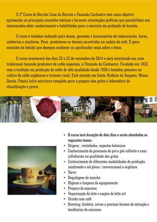 O 2º Curso de Barista Casa do Barista e Fazenda Cachoeira tem como objetivo 
apresentar os principais conceitos teóricos e fornecer orientações práticas que possibilitem aos 
interessados obter conhecimento e habilidades para o exercício da profissão de barista. 
O curso é também indicado para donos, gerentes e funcionários de restaurantes, bares, 
cafeterias e similares. Para produtores ou demais envolvidos na cadeia do café. E para 
amantes da bebida que desejam conhecer ou aprofundar mais sobre o tema. 
O curso acontecerá dos dias 22 a 23 de novembro de 2014 e será ministrado em uma 
tradicional fazenda produtora de cafés especiais, a Fazenda da Cachoeira. Fundada em 1832, 
com a tradição em produção de cafés de alta qualidade desde 1950 e também pioneira no 
cultivo de cafés orgânicos e turismo rural. Está situada em Santo Antônio do Amparo, Minas 
Gerais. Possui infra-estrutura completa para o preparo dos grãos e laboratório de 
classificação e prova. 
 O curso terá duração de dois dias e serão abordados os 
seguintes temas: 
 Origens , variedades, aspectos botanicos 
 Conhecimento de processos de pré e pós colheita e suas 
inuências na qualidade dos grãos 
 Conhecimento de diferentes modalidades de produção: 
sombreado e sol pleno / convencional e orgânico 
 Torra 
 Regulagem do moinho 
 Higiene e limpeza de equipamento 
 Preparo do espresso 
 Vaporização de leite e noções de latte art 
 Drinks com café 
 Brewing: história, novas e precisas formas de extração e 
tendências de consumo 
 