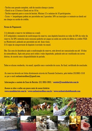 - Tarifas com pensão completa, café da manha almoço e jantar. 
- Check in as 12 horas e Check out as 16 hs. 
- Tarifas especiais para o curso de barista. Mínimo 12 e máximo de 18 participantes. 
- Curso + hospedagem podem ser parcelados em 3 parcelas: 50% na inscrição e o restante no check out 
em cheque ou cartão de crédito. 
Forma de Pagamento 
1) é efetuada a reserva via telefone ou e-mail; 
2) É estipulado o momento de confirmaçao da reserva, com depósito bancário no valor de 50% do valor da 
reserva. Os 50% restantes mais consumo poderão ser pagos na saída em cartão de débito ou crédito VISA 
ou Mastercard, podendo ser parcelado em até duas vezes. 
3) A cópia do comprovante de depósito é enviada via email. 
Obs: Em caso de desistência após a confirmação da reserva, esta deverá ser comunicada em até 10 dias 
de antecedência. Após este prazo será retido o valor depositado, podendo este ser reutilizado em novas 
diárias, de acordo com a disponibilidade do período. 
Todos os alunos receberão, via email, apostila com o conteúdo do curso. Ao final, certificado de conclusão. 
As reservas deverão ser feitas diretamente através da Fazenda Cachoeira, pelo telefax (35)3863-1518 
ou por e-mail cachoeiracoffees@gmail.com. 
Informações e contato da Casa do Barista: (21) 3852-3932 / contato@casadobarista.com.br 
Acesse os sites e saiba um pouco mais de nossa história: 
www.casadobarista.com.br / www.cachoeiracoffees.com.br / www.cachoeirahotelfazenda.com 
Dados para depósito 
Banco do Brasil - Banco 001 
Agência 2601-8 
c/c 24846-0 
CNPJ:86.534,609/0001-66 
Rogério Daros - ME 
? 
