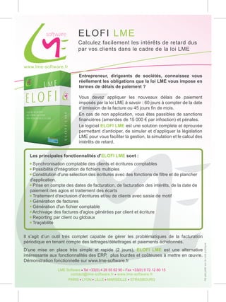 EL OF I L M E
                             Calculez facilement les intérêts de retard dus
                             par vos clients dans le cadre de la loi LME


www.lme-software.fr

                             Entrepreneur, dirigeants de sociétés, connaissez vous
                             réellement les obligations que la loi LME vous impose en
                             termes de délais de paiement ?

                             Vous devez appliquer les nouveaux délais de paiement
                             imposés par la loi LME à savoir : 60 jours à compter de la date
                             d’émission de la facture ou 45 jours fin de mois.
                             En cas de non application, vous êtes passibles de sanctions
                             financières (amendes de 15 000 € par infraction) et pénales.
                             Le logiciel ELOFI LME est une solution complète et éprouvée
                             permettant d’anticiper, de simuler et d’appliquer la législation
                             LME pour vous faciliter la gestion, la simulation et le calcul des
                             intérêts de retard.


   Les principales fonctionnalités d’ELOFI LME sont :
   • Synchronisation comptable des clients et écritures comptables
   • Possibilité d'intégration de fichiers multiples
   • Constitution d'une sélection des écritures avec des fonctions de filtre et de plancher
   d'application.
   • Prise en compte des dates de facturation, de facturation des intérêts, de la date de
   paiement des agios et traitement des écarts
   • Traitement d'exclusion d'écritures et/ou de clients avec saisie de motif
   • Génération de factures
   • Génération d'un fichier comptable
   • Archivage des factures d'agios générées par client et écriture
   • Reporting par client ou globaux
   • Traçabilité


Il s’agit d’un outil très complet capable de gérer les problématiques de la facturation
périodique en tenant compte des lettrages/délettrages et paiements échelonnés.
                                                                                                  Ne pas jeter sur la voie publique




D’une mise en place très simple et rapide (2 jours), ELOFI LME est une alternative
intéressante aux fonctionnalités des ERP, plus lourdes et coûteuses à mettre en œuvre.
Démonstration fonctionnelle sur www.lme-software.fr

                 LME Software - Tel +33(0) 4 26 55 62 90 - Fax +33(0) 9 72 12 80 15
                       contact@lme-software.fr - www.lme-software.fr
                      PARIS - LYON - LILLE - MARSEILLE - STRASBOURG
 