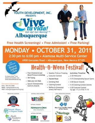 YOUTH DEVELOPMENT, INC.
                                PRESENTS




      Free Health Screenings! ? Free Admission! ? Free Parking!

    MONDAY ? OCTOBER 31, 2011
         2:30 pm to 6:00 pm ? Alamosa Multi-Service Center
                             6900 Gonzales Road ? Albuquerque, New Mexico 87105


                                       Health-O-Ween Festival!
             E
          FRE RSHIP
            BE
        MEM



                                ? Free Cholesterol and          ? Healthy Trick-or-Treating           Activities Timeline:
                                  Blood Pressure screenings
                  TM
    For Buena Salud Club                                        ? Costume Contest                  ? 2:30 Welcome
                                ? HIV Testing
    www.buenasaludclub.org                                      ? Haunted House                    ? 4:15 Championship Soccer Game
                                ? Make your own Mask
                                                                ? Climbing Wall                    ? 4:50 Soccer Awards
For event information           ? Soccer Championship           ? Coloring Contest                 ? 5:10 Coloring Contest Awards
CALL: 505-352-3406                Game & Awards
EMAIL: rgriego@ydinm.org                                        ? Raffles & Giveaways              ? 5:20 Costume Contest
VISIT: www.getupgetmoving.org                                     (every half hour!)                 by age: 1-5, 6-10 & 11-15

       PRESENTING SPONSORS             NATIONAL MEDIA PARTNER                 LOCAL PRESENTING SPONSORS




                                      NATIONAL SPONSOR




                                                Color Palette
                                       NATIONAL PARTNERS
                                                                    Pantone 376 CVU


                                                                    Pantone 310 CVU


                                                                    Pantone 256 CVU
 