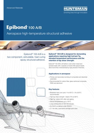 Advanced Materials

	

 100

A/B

Aerospace high-temperature structural adhesive

Epibond® 100 A/B is a
two component, extrudable, heat curing
epoxy structural adhesive.

Epibond® 100 A/B is designed for demanding
applications requiring high hot/wet Tg,
elevated temperature performance and the
retention of lap shear strength.
Epibond® 100 A/B is off white in color when mixed and
spreads easily with a spatula or trowel while spacer beads
allow bond lines characterized by high precision thickness.

Applications in aerospace
>  rimary and secondary bonding of composites and dissimilar
P
substrates
  ecommended for carbon fiber, glass reinforced composite,
R
PEEK and aluminum

Key features
  oderate heat cure cycle: 1h at 65°C + 5h at 95°C
M
recommended
  igh lap shear strength / retains 75% at 90°C
H
 High Tg / retains 94% after wet ageing
 Service temperatures up to 150°C
 Long working time of 100-120 minutes
 No SVHC as defined under REACH
 2:1 mix ratio, dual barrel cartridge pack sizes

 