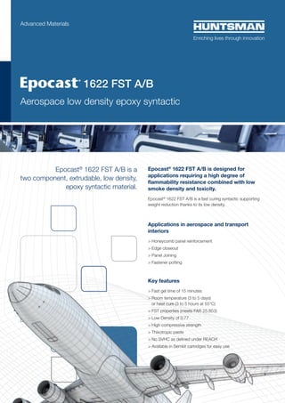 Advanced Materials

	 
1622 FST A/B

Aerospace low density epoxy syntactic

Epocast® 1622 FST A/B is a
two component, extrudable, low density,
epoxy syntactic material.

Epocast® 1622 FST A/B is designed for
applications requiring a high degree of
flammability resistance combined with low
smoke density and toxicity.
Epocast® 1622 FST A/B is a fast curing syntactic supporting
weight reduction thanks to its low density.

Applications in aerospace and transport
interiors
> Honeycomb panel reinforcement
> Edge closeout
> Panel Joining
> Fastener potting

Key features
> Fast gel time of 15 minutes
>  oom temperature (3 to 5 days)
R
or heat cure (3 to 5 hours at 55°C)
 FST properties (meets FAR 25.853)
 Low Density of 0.77
 High compressive strength
 Thixotropic paste
 No SVHC as defined under REACH
 Available in Semkit cartridges for easy use

 