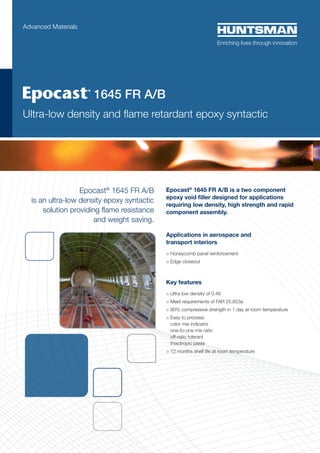 Epocast®
1645 FR A/B
is an ultra-low density epoxy syntactic
solution providing flame resistance
and weight saving.
Epocast®
1645 FR A/B is a two component
epoxy void filler designed for applications
requiring low density, high strength and rapid
component assembly.
Applications in aerospace and
transport interiors
> Honeycomb panel reinforcement
> Edge closeout
Key features
> Ultra low density of 0.48
> Meet requirements of FAR 25.853a
> 90% compressive strength in 1 day at room temperature
> Easy to process:
color mix indicator
one-to-one mix ratio
off-ratio tolerant
thixotropic paste
 12 months shelf life at room temperature
Advanced Materials
	 1645 FR A/B
Ultra-low density and flame retardant epoxy syntactic
 