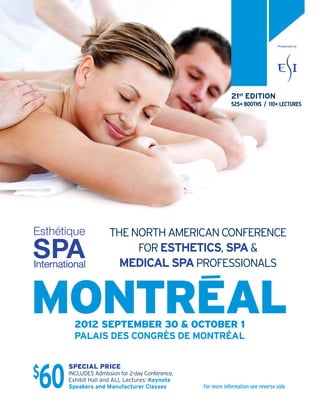 Presented by




                                                               21st EDITION
                                                               525+ BOOTHS / 110+ LECTURES




Esthétique             THE NORTH AMERICAN CONFERENCE
SPA
International
                            FOR ESTHETICS, SPA &
                         MEDICAL SPA PROFESSIONALS


MONTREAL  2012 SEPTEMBER 30 & OCTOBER 1
          PALAIS DES CONGRÈS DE MONTRÉAL



$
 60
        SPECIAL PRICE
        INCLUDES Admission for 2-day Conference,
        Exhibit Hall and ALL Lectures: Keynote
        Speakers and Manufacturer Classes          For more information see reverse side
 