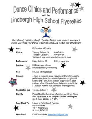with the
The nationally ranked Lindbergh Flyerettes Dance Team wants to teach you a
dance! Don’t miss your chance to perform on the LHS football field at halftime!!!
Ages Kindergarten – 8th grade
Clinics Tuesday, October 15 4:00-6:00 pm
Thursday, October 17 4:00-6:00 pm
*participants wear comfortable clothing & tennis shoes
Performance Friday, October 18 7:00 pm game time
Location LHS Commons (clinics)
LHS football field (performance)
Cost $30, due with registration
Includes 4 hours of awesome dance instruction and fun choreography,
performance on the field with the Flyerettes during football
halftime and T-shirt. Girl Scout iron-on participation patch
(pictured left) and Brownie Dance Badge also available for
$1.50 each. Patches must be ordered when registering.
Registration Due Tuesday, October 1
Sign Up Please fill out the form at www.flyerettes.com/clinics. Please
note, registration is not complete until we receive your
check made payable to “FOF”.
Send Check To Friends of the Lindbergh Flyerettes
c/o Sharon Lake
10511 Wisteria Lane
St. Louis, MO 63126
Questions? Email Sharon Lake, sharonlake92@gmail.com
 