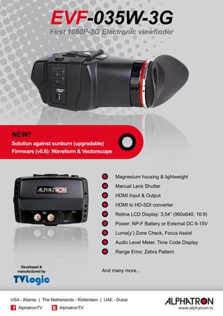 EVF-035W-3G
	 Magnesium housing & lightweight
	 Manual Lens Shutter
	 HDMI Input & Output
	 HDMI to HD-SDI converter
	 Retina LCD Display: 3,54” (960x640, 16:9)
	 Power: NP-F Battery or External DC 6-15V
	 Luma(y’) Zone Check, Focus Assist
	 Audio Level Meter, Time Code Display
	 Range Error, Zebra Pattern
And many more...
NEW!
Solution against sunburn (upgradable)
Firmware (v0.6): Waveform & Vectorscope
Developed &
manufactured by
Always ON-AIR
First 1080P-3G Electronic viewfinder
www.alphatron.tv
USA - Atlanta | The Netherlands - Rotterdam | UAE - Dubai
AlphatronTV AlphatronTV
 