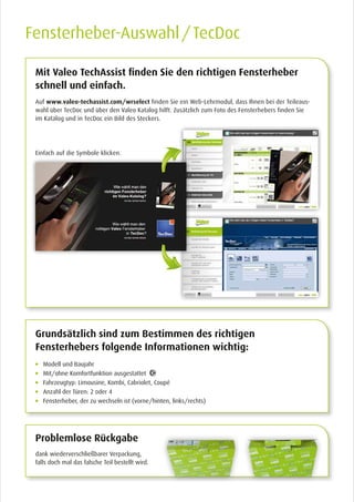 Auf www.valeo-techassist.com/wrselect finden Sie ein Web-Lehrmodul, dass Ihnen bei der Teileaus-
wahl über TecDoc und über den Valeo Katalog hilft. Zusätzlich zum Foto des Fensterhebers finden Sie
im Katalog und in TecDoc ein Bild des Steckers.
Einfach auf die Symbole klicken.
Mit Valeo TechAssist finden Sie den richtigen Fensterheber
schnell und einfach.
Fensterheber-Auswahl / TecDoc
Modell und Baujahr
Mit/ohne Komfortfunktion ausgestattet
Fahrzeugtyp: Limousine, Kombi, Cabriolet, Coupé
Anzahl der Türen: 2 oder 4
Fensterheber, der zu wechseln ist (vorne/hinten, links/rechts)
Grundsätzlich sind zum Bestimmen des richtigen
Fensterhebers folgende Informationen wichtig:
Problemlose Rückgabe
dank wiederverschließbarer Verpackung,
falls doch mal das falsche Teil bestellt wird.
 