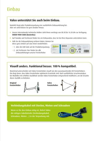 Einbau
Natürlich liegt jeder Produktverpackung eine ausführliche Einbauanleitung bei.
Aber wir unterstützen Sie gern darüber hinaus:
Manchmal unterscheiden sich Valeo Fensterheber visuell von den aus­zutauschenden OE-Fensterhebern.
Das liegt daran, dass Valeo Fenster­heber optimierte Ersatzteile sind. Nach ausführlicher Ursachenanalyse
bei Modellen mit erhöhter Ausfallrate werden Valeo Fensterheber entsprechend modifiziert, um die Ursache
dieser Ausfälle zu beheben.
	Unsere internationale technische Hotline steht Ihnen werktags von 08.30 bis 16.30 Uhr zur Verfügung:
00800 9000 5080 (kostenlos)
	Auf Youtube und TechAssist finden Sie ein Einbauvideo, dass Sie bei Ihrer Reparatur unterstützen kann.
	Falls Sie die Einbauanleitung verloren haben, können Sie
diese ganz einfach auf zwei Arten wiederfinden:
	  1. über den QR-Code auf der Produktverpackung
	  2. mit TechAssist: hier finden Sie alle
Einbauanleitungen unserer Fensterheber
Valeo unterstützt Sie auch beim Einbau.
Visuell anders. Funktional besser. 100 % kompatibel.
Wenn es für den Einbau nötig ist, liefert Valeo
die nötigen Zubehörteile (Verbindungskabel,
Schrauben, Nieten ...) in der Verpackung mit.
Verbindungskabel mit Stecker, Nieten und Schrauben
Valeo
Fensterheber
Original
Fensterheber
 