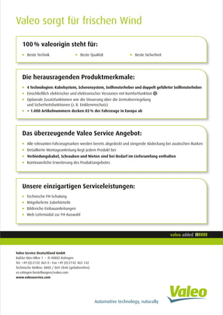Beste Technik	 Beste Qualität		 Beste Sicherheit
100 % valeorigin steht für:
4 Technologien: Kabelsystem, Scherensystem, Seilfensterheber und doppelt geführter Seilfensterheber
Einschließlich elektrischer und elektronischer Versionen mit Komfortfunktion
Optionale Zusatzfunktionen wie die Steuerung über die Zentralverriegelung 	
und Sicherheitsfunktionen (z. B. Einklemmschutz)
 1.000 Artikelnummern decken 85 % der Fahrzeuge in Europa ab
Die herausragenden Produktmerkmale:
Technische FH-Schulung
Mitgelieferte Zubehörteile
Bildreiche Einbauanleitungen
Web-Lehrmodul zur FH-Auswahl
Unsere einzigartigen Serviceleistungen:
Alle relevanten Fahrzeugmarken werden bereits abgedeckt und steigende Abdeckung bei asiatischen Marken
Detaillierte Montageanleitung liegt jedem Produkt bei
Verbindungskabel, Schrauben und Nieten sind bei Bedarf im Lieferumfang enthalten
Kontinuierliche Erweiterung des Produktangebotes
Das überzeugende Valeo Service Angebot:
Valeo sorgt für frischen Wind
Valeo Service Deutschland GmbH
Balcke-Dürr-Allee 1 • D-40882 Ratingen
Tel. +49 (0) 21 02  865 0 • Fax +49 (0) 21 02  865 142
Technische Hotline: 0800 / 869 2840 (gebührenfrei)
vs-ratingen-bestellungen@valeo.com
www.valeoservice.com
 