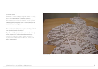 Landscape models

 Sometimes a project can affect a large area of land, or a major
 part of the project might be its proposed treatment.

 This is the purpose of landscape models, to visually represent
 the scheme and its landscape, either in isolation or within the
 context of the surrounding area.



 This realistic approach, in terms of contours, planting, land and
 road alterations, is ideal for planning.

 Typically, where this type of model is used, the sites are fairly
 sizable - public sector buildings, housing developments -
 therefore the impression needs to be accurate one where
 implementation of the scheme will affect the general public
 and/or local residents.




                                                                     Model scale 1:500




www.feyodesign.com / t: +351 224830739 / e: info@feyodesign.com                          10
 