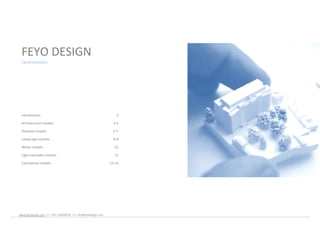 FEYO DESIGN
 /architecture




 Introduction                                                         3

 Architectural models                                               4-5

 Detailed models                                                    6-7

 Landscape models                                                   8-9

 White models                                                       10

 Light examples models                                              11

 Conceptual models                                                12-13




www.feyodesign.com / t: +351 224830739 / e: info@feyodesign.com
 