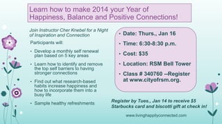 Learn how to make 2014 your Year of
Happiness, Balance and Positive Connections!
Join Instructor Cher Knebel for a Night
of Inspiration and Connection

• Date: Thurs., Jan 16

Participants will:

• Time: 6:30-8:30 p.m.

• Develop a monthly self renewal

plan based on 5 key areas
• Learn how to identify and remove

the top self barriers to having
stronger connections
• Find out what research-based

• Cost: $35
• Location: RSM Bell Tower
• Class # 340760 --Register

at www.cityofrsm.org.

habits increase happiness and
how to incorporate them into a
busy life
• Sample healthy refreshments

Register by Tues., Jan 14 to receive $5
Starbucks card and biscotti gift at check in!
www.livinghappilyconnected.com

 
