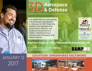 JANUARY 12
2017
3D
LOCATION: OPENWORKS BALTIMORE
3DAerospace
& Defense
Additive Manufacturing Symposium
Baltimore’s Newest Makerspace • 1400 Greenmount Ave. • Baltimore, MD
Join RAMP MD for a stimulating
and informative Symposium
on January 12, 2017, featuring
speakers and panelists from
government, industry, and
academia discussing how
Additive Manufacturing is
reshaping the Aerospace and
Defense Sector.
Register today at http://3drampmd.eventbrite.com
For more information, go to www.rampmd.org
or contact joan@rampmd.org
COUNTY
HARFORD
BARRY GLASSMAN, COUNTY EXECUTIVE
ECONOMIC DEVELOPMENT
KAREN HOLT, DIRECTOR
Sponsors
 