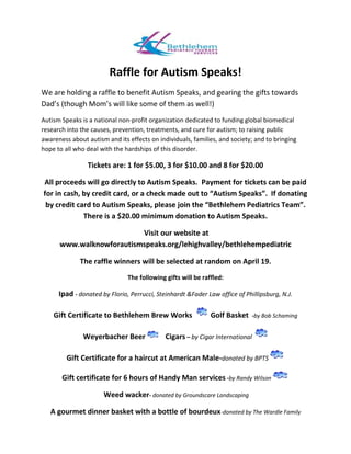 Raffle for Autism Speaks!
We are holding a raffle to benefit Autism Speaks, and gearing the gifts towards
Dad’s (though Mom’s will like some of them as well!)
Autism Speaks is a national non-profit organization dedicated to funding global biomedical
research into the causes, prevention, treatments, and cure for autism; to raising public
awareness about autism and its effects on individuals, families, and society; and to bringing
hope to all who deal with the hardships of this disorder.
Tickets are: 1 for $5.00, 3 for $10.00 and 8 for $20.00
All proceeds will go directly to Autism Speaks. Payment for tickets can be paid
for in cash, by credit card, or a check made out to “Autism Speaks”. If donating
by credit card to Autism Speaks, please join the “Bethlehem Pediatrics Team”.
There is a $20.00 minimum donation to Autism Speaks.
Visit our website at
www.walknowforautismspeaks.org/lehighvalley/bethlehempediatric
The raffle winners will be selected at random on April 19.
The following gifts will be raffled:
Ipad - donated by Florio, Perrucci, Steinhardt &Fader Law office of Phillipsburg, N.J.
Gift Certificate to Bethlehem Brew Works Golf Basket -by Bob Schaming
Weyerbacher Beer Cigars – by Cigar International
Gift Certificate for a haircut at American Male-donated by BPTS
Gift certificate for 6 hours of Handy Man services -by Randy Wilson
Weed wacker- donated by Groundscare Landscaping
A gourmet dinner basket with a bottle of bourdeux-donated by The Wardle Family
 
